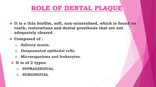 ROLE OF DENTAL PLAQUE
 It is a thin biofilm, soft, non-mineralised, which is found on
tooth, restorations and dental prosthesis that are not
adequately cleared.
 Composed of :
1. Salivary mucin.
2. Desquamated epithelial cells.
3. Microorganisms and leukocytes.
 It is of 2 types:
1. SUPRAGINGIVAL
2. SUBGINGIVAL
 
