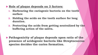  Role of plaque depends on 3 factors:
1. Harbouring the cariogenic bacteria on the tooth
surface
2. Holding the acids on the tooth surface for long
duration.
3. Protecting the acids from getting neutralized by the
buffering action of the saliva.
 Pathogenicity of plaque depends upon ratio of the
presence of acidogenic bacteria like Streptococcus
species decides the caries formation.
 