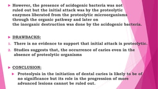  However, the presence of acidogenic bacteria was not
ruled out but the initial attack was by the proteolytic
enzymes liberated from the proteolytic microorganisms
through the organic pathway and later on
the inorganic destruction was done by the acidogenic bacteria.
 DRAWBACKS:
1. There is no evidence to support that initial attack is proteolytic.
2. Studies suggests that, the occurrence of caries even in the
absence of proteolytic organisms
 CONCLUSION:
 Proteolysis in the initiation of dental caries is likely to be of
no significance but its role in the progression of more
advanced lesions cannot be ruled out.
 