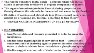  This theory considers dental caries – a process where the initial
attack is proteolytic breakdown of organic component of enamel.
 The organic breakdown products have chelating properties and
thereby dissolve the minerals in the enamel and cause decalcification.
 Chelation of calcium and phosphate ions (from enamel) occurs even at
neutral pH or alkaline pH, terefore, according to this theory -
 "DENTAL CARIES IS INDEPENDENT OF THE pH OF SALIVA"
 DRAWBACKS:
1. Insufficient data and research presented in order to prove the
hypothesis.
2. Studies done regarding this theory stated that - " Insufficient
concentrations of chelating agent is present in saliva and plaque, in
order to chelate calcium from the calcium – phosphorus system."
3. Studies suggest a minor role of chelation in the carious process.
 