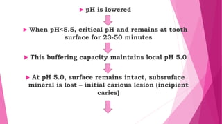  pH is lowered
 When pH<5.5, critical pH and remains at tooth
surface for 23-50 minutes
 This buffering capacity maintains local pH 5.0
 At pH 5.0, surface remains intact, subsruface
mineral is lost – initial carious lesion (incipient
caries)
 