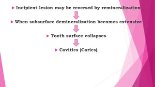  Incipient lesion may be reversed by remineralization
 When subsurface demineralization becomes extensive
 Tooth surface collapses
 Cavities (Caries)
 