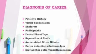 DIAGNOSIS OF CARIES:
 Patient's History
 Visual Examination
 Explorers
 Radiographs
 Dental Floss/Tape
 Separation of Teeth
 Ammoniated Silver Nitrate
 Caries detecting solutions/dyes
 Digital fiber-optic Transillumination
 