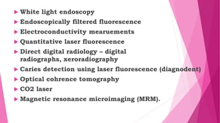  White light endoscopy
 Endoscopically filtered fluorescence
 Electroconductivity mearuements
 Quantitative laser fluorescence
 Direct digital radiology – digital
radiographs, xeroradiography
 Caries detection using laser fluorescence (diagnodent)
 Optical cohrence tomography
 CO2 laser
 Magnetic resonance microimaging (MRM).
 