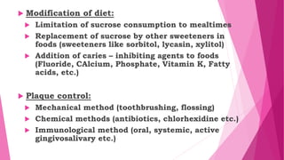  Modification of diet:
 Limitation of sucrose consumption to mealtimes
 Replacement of sucrose by other sweeteners in
foods (sweeteners like sorbitol, lycasin, xylitol)
 Addition of caries – inhibiting agents to foods
(Fluoride, CAlcium, Phosphate, Vitamin K, Fatty
acids, etc.)
 Plaque control:
 Mechanical method (toothbrushing, flossing)
 Chemical methods (antibiotics, chlorhexidine etc.)
 Immunological method (oral, systemic, active
gingivosalivary etc.)
 