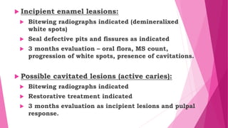  Incipient enamel leasions:
 Bitewing radiographs indicated (demineralixed
white spots)
 Seal defective pits and fissures as indicated
 3 months evaluation – oral flora, MS count,
progression of white spots, presence of cavitations.
 Possible cavitated lesions (active caries):
 Bitewing radiographs indicated
 Restorative treatment indicated
 3 months evaluation as incipient lesions and pulpal
response.
 