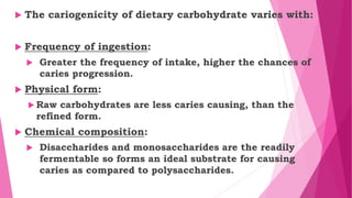  The cariogenicity of dietary carbohydrate varies with:
 Frequency of ingestion:
 Greater the frequency of intake, higher the chances of
caries progression.
 Physical form:
 Raw carbohydrates are less caries causing, than the
refined form.
 Chemical composition:
 Disaccharides and monosaccharides are the readily
fermentable so forms an ideal substrate for causing
caries as compared to polysaccharides.
 