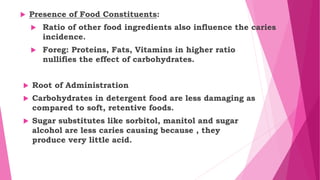  Presence of Food Constituents:
 Ratio of other food ingredients also influence the caries
incidence.
 Foreg: Proteins, Fats, Vitamins in higher ratio
nullifies the effect of carbohydrates.
 Root of Administration
 Carbohydrates in detergent food are less damaging as
compared to soft, retentive foods.
 Sugar substitutes like sorbitol, manitol and sugar
alcohol are less caries causing because , they
produce very little acid.
 