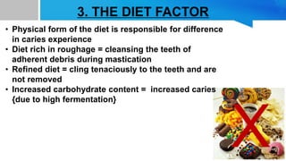 3. THE DIET FACTOR
X
• Physical form of the diet is responsible for difference
in caries experience
• Diet rich in roughage = cleansing the teeth of
adherent debris during mastication
• Refined diet = cling tenaciously to the teeth and are
not removed
• Increased carbohydrate content = increased caries
{due to high fermentation}
 