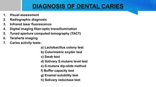 DIAGNOSIS OF DENTAL CARIES
1. Visual assessment
2. Radiographic diagnosis
3. Infrared laser fluorescence
4. Digital imaging fiber-optic transillumination
5. Tuned aperture computed tomography (TACT)
6. Terahertz imaging
7. Caries activity tests:
a) Lactobacillus colony test
b) Colorimetric snyder test
c) Swab test
d) Salivary S.mutans level test
e) S.mutans dip-slide method
f) Buffer capacity test
g) Enamel solubility test
h) Salivary reductase test
 
