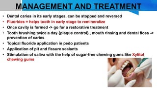 MANAGEMENT AND TREATMENT
• Dental caries in its early stages, can be stopped and reversed
• Fluorides = helps tooth in early stage to remineralize
• Once cavity is formed -> go for a restorative treatment
• Tooth brushing twice a day {plaque control} , mouth rinsing and dental floss ->
prevention of caries
• Topical fluoride application in pedo patients
• Application of pit and fissure sealants
• Stimulation of saliva with the help of sugar-free chewing gums like Xylitol
chewing gums
 