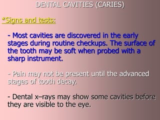 DENTAL CAVITIES (CARIES)
*Signs and tests:
- Most cavities are discovered in the early
stages during routine checkups. The surface of
the tooth may be soft when probed with a
sharp instrument.
- Pain may not be present until the advanced
stages of tooth decay.
- Dental x–rays may show some cavities before
they are visible to the eye.
 