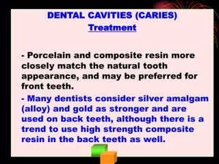DENTAL CAVITIES (CARIES)
Treatment
- Porcelain and composite resin more
closely match the natural tooth
appearance, and may be preferred for
front teeth.
- Many dentists consider silver amalgam
(alloy) and gold as stronger and are
used on back teeth, although there is a
trend to use high strength composite
resin in the back teeth as well.
 