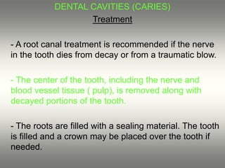 DENTAL CAVITIES (CARIES)
Treatment
- A root canal treatment is recommended if the nerve
in the tooth dies from decay or from a traumatic blow.
- The center of the tooth, including the nerve and
blood vessel tissue ( pulp), is removed along with
decayed portions of the tooth.
- The roots are filled with a sealing material. The tooth
is filled and a crown may be placed over the tooth if
needed.
 