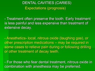 DENTAL CAVITIES (CARIES)
Expectations (prognosis)
- Treatment often preserve the tooth. Early treatment
is less painful and less expensive than treatment of
extensive decay.
- Anesthetics- local, nitrous oxide (laughing gas), or
other prescription medications – may be required in
some cases to relieve pain during or following drilling
or other treatment of decay teeth.
- For those who fear dental treatment, nitrous oxide in
combination with anesthesia may be preferred.
 