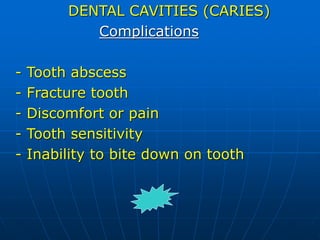 DENTAL CAVITIES (CARIES)
Complications
- Tooth abscess
- Fracture tooth
- Discomfort or pain
- Tooth sensitivity
- Inability to bite down on tooth
 