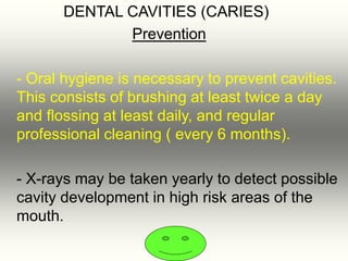 DENTAL CAVITIES (CARIES)
Prevention
- Oral hygiene is necessary to prevent cavities.
This consists of brushing at least twice a day
and flossing at least daily, and regular
professional cleaning ( every 6 months).
- X-rays may be taken yearly to detect possible
cavity development in high risk areas of the
mouth.
 