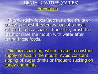 DENTAL CAVITIES (CARIES)
Prevention
- Chewy, sticky foods (such as dried fruits or
candy) are best if eaten as part of a meal
rather than as a snack. If possible, brush the
teeth or rinse the mouth with water after
eating these foods.
- Minimize snacking, which creates a constant
supply of acid in the mouth. Avoid constant
sipping of sugar drinks or frequent sucking on
candy and mints.
 