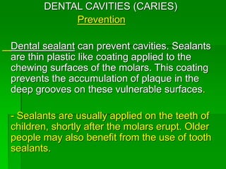 DENTAL CAVITIES (CARIES)
Prevention
Dental sealant can prevent cavities. Sealants
are thin plastic like coating applied to the
chewing surfaces of the molars. This coating
prevents the accumulation of plaque in the
deep grooves on these vulnerable surfaces.
- Sealants are usually applied on the teeth of
children, shortly after the molars erupt. Older
people may also benefit from the use of tooth
sealants.
 