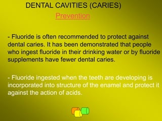DENTAL CAVITIES (CARIES)
Prevention
- Fluoride is often recommended to protect against
dental caries. It has been demonstrated that people
who ingest fluoride in their drinking water or by fluoride
supplements have fewer dental caries.
- Fluoride ingested when the teeth are developing is
incorporated into structure of the enamel and protect it
against the action of acids.
 