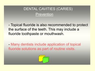 DENTAL CAVITIES (CARIES)
Prevention
- Topical fluoride is also recommended to protect
the surface of the teeth. This may include a
fluoride toothpaste or mouthwash.
- Many dentists include application of topical
fluoride solutions as part of routine visits.
 
