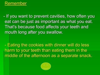 Remember
- If you want to prevent cavities, how often you
eat can be just as important as what you eat.
That's because food affects your teeth and
mouth long after you swallow.
- Eating the cookies with dinner will do less
harm to your teeth than eating them in the
middle of the afternoon as a separate snack.
 