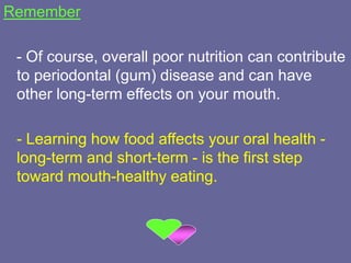 Remember
- Of course, overall poor nutrition can contribute
to periodontal (gum) disease and can have
other long-term effects on your mouth.
- Learning how food affects your oral health -
long-term and short-term - is the first step
toward mouth-healthy eating.
 