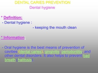 DENTAL CARIES PREVENTION
Dental hygiene
* Definition:
- Dental hygiene :
- keeping the mouth clean
* Information:
- Oral hygiene is the best means of prevention of
cavities (dental caries), gingivitis, periodontitis, and
other dental disorders. It also helps to prevent bad
breath (halitosis).
 