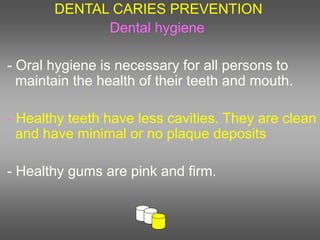 DENTAL CARIES PREVENTION
Dental hygiene
- Oral hygiene is necessary for all persons to
maintain the health of their teeth and mouth.
- Healthy teeth have less cavities. They are clean
and have minimal or no plaque deposits.
- Healthy gums are pink and firm.
 