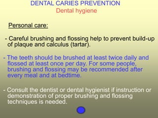DENTAL CARIES PREVENTION
Dental hygiene
Personal care:
- Careful brushing and flossing help to prevent build-up
of plaque and calculus (tartar).
- The teeth should be brushed at least twice daily and
flossed at least once per day. For some people,
brushing and flossing may be recommended after
every meal and at bedtime.
- Consult the dentist or dental hygienist if instruction or
demonstration of proper brushing and flossing
techniques is needed.
 