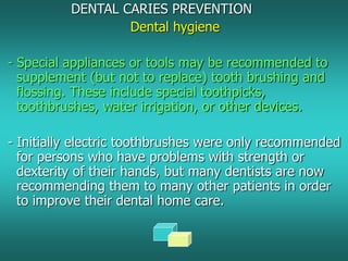DENTAL CARIES PREVENTION
Dental hygiene
- Special appliances or tools may be recommended to
supplement (but not to replace) tooth brushing and
flossing. These include special toothpicks,
toothbrushes, water irrigation, or other devices.
- Initially electric toothbrushes were only recommended
for persons who have problems with strength or
dexterity of their hands, but many dentists are now
recommending them to many other patients in order
to improve their dental home care.
 
