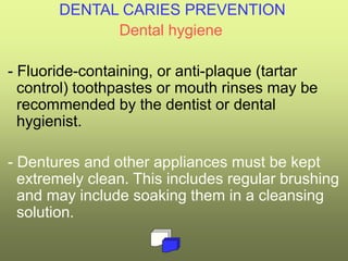 DENTAL CARIES PREVENTION
Dental hygiene
- Fluoride-containing, or anti-plaque (tartar
control) toothpastes or mouth rinses may be
recommended by the dentist or dental
hygienist.
- Dentures and other appliances must be kept
extremely clean. This includes regular brushing
and may include soaking them in a cleansing
solution.
 