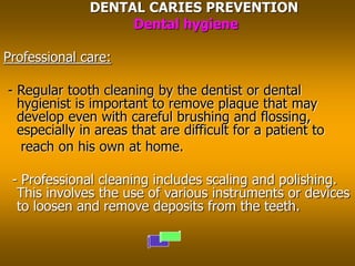 DENTAL CARIES PREVENTION
Dental hygiene
Professional care:
- Regular tooth cleaning by the dentist or dental
hygienist is important to remove plaque that may
develop even with careful brushing and flossing,
especially in areas that are difficult for a patient to
reach on his own at home.
- Professional cleaning includes scaling and polishing.
This involves the use of various instruments or devices
to loosen and remove deposits from the teeth.
 