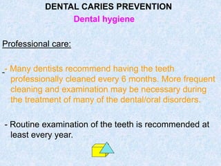 DENTAL CARIES PREVENTION
Dental hygiene
Professional care:
- Many dentists recommend having the teeth
professionally cleaned every 6 months. More frequent
cleaning and examination may be necessary during
the treatment of many of the dental/oral disorders.
- Routine examination of the teeth is recommended at
least every year.
 