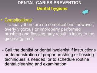 DENTAL CARIES PREVENTION
Dental hygiene
• Complications:
- Usually there are no complications; however,
overly vigorous or improperly performed
brushing and flossing may result in injury to the
gingiva (gums).
- Call the dentist or dental hygienist if instructions
or demonstration of proper brushing or flossing
techniques is needed, or to schedule routine
dental cleaning and examination.
 