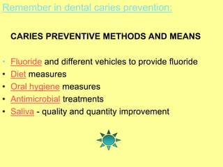 Remember in dental caries prevention:
CARIES PREVENTIVE METHODS AND MEANS
• Fluoride and different vehicles to provide fluoride
• Diet measures
• Oral hygiene measures
• Antimicrobial treatments
• Saliva - quality and quantity improvement
 