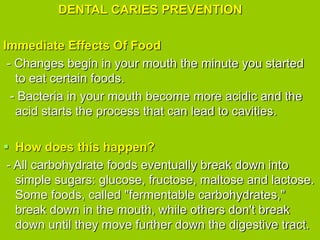 DENTAL CARIES PREVENTION
Immediate Effects Of Food
- Changes begin in your mouth the minute you started
to eat certain foods.
- Bacteria in your mouth become more acidic and the
acid starts the process that can lead to cavities.
 How does this happen?
- All carbohydrate foods eventually break down into
simple sugars: glucose, fructose, maltose and lactose.
Some foods, called "fermentable carbohydrates,"
break down in the mouth, while others don't break
down until they move further down the digestive tract.
 