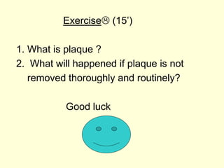 Exercise (15’)
1. What is plaque ?
2. What will happened if plaque is not
removed thoroughly and routinely?
Good luck
 
