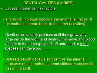 DENTAL CAVITIES (CARIES)
 Causes, incidence, risk factors:
- The acids in plaque dissolve the enamel surfaces of
the tooth and create holes in the tooth ( cavities).
- Cavities are usually painless until they grow very
large inside the tooth and destroy the nerve and blood
vessels in the tooth (pulp). If left untreated, a tooth
abscess can develop.
- Untreated tooth decay also destroys the internal
structures of the tooth (pulp) and ultimately causes the
loss of the tooth.
 