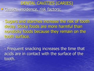 DENTAL CAVITIES (CARIES)
• Causes, incidence, risk factors:
- Sugars and starches increase the risk of tooth
decay. Sticky foods are more harmful than
nonsticky foods because they remain on the
tooth surface.
- Frequent snacking increases the time that
acids are in contact with the surface of the
tooth.
 