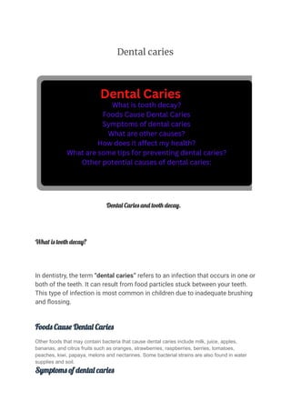 Dental caries
Dental Caries and tooth decay.
What is tooth decay?
In dentistry, the term “dental caries” refers to an infection that occurs in one or
both of the teeth. It can result from food particles stuck between your teeth.
This type of infection is most common in children due to inadequate brushing
and flossing.
Foods Cause Dental Caries
Other foods that may contain bacteria that cause dental caries include milk, juice, apples,
bananas, and citrus fruits such as oranges, strawberries, raspberries, berries, tomatoes,
peaches, kiwi, papaya, melons and nectarines. Some bacterial strains are also found in water
supplies and soil.
Symptoms of dental caries
 