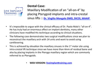 Dental	
  Case:	
  
Maxillary	
  Modiﬁca-on	
  of	
  an	
  “all-­‐on-­‐4”	
  by	
  
placing	
  Pterygoid	
  implants	
  and	
  intra-­‐crestal	
  
sinus	
  li=s	
  ::	
  Dr.	
  Virgilio	
  Mongalo	
  DMD,	
  DICOI,	
  MAAIP	
  	
  
•  It’s	
  impossible	
  to	
  argue	
  with	
  the	
  clinical	
  eﬃcacy	
  of	
  Dr.	
  Paolo	
  Malo’s	
  “all-­‐on-­‐4”.	
  
He	
  has	
  truly	
  had	
  an	
  enormous	
  eﬀect	
  on	
  implant	
  den-stry,	
  many	
  other	
  
clinicians	
  have	
  modiﬁed	
  His	
  technique	
  according	
  to	
  clinical	
  situa-ons.	
  	
  
•  The	
  following	
  case	
  demonstrates	
  two	
  surgical	
  modiﬁca-ons	
  since	
  we	
  plan	
  to	
  
reconstruct	
  the	
  maxillary	
  arch	
  with	
  14	
  units	
  and	
  want	
  to	
  avoid	
  using	
  
can-levering.	
  
•  This	
  is	
  achieved	
  by	
  eleva-on	
  the	
  maxillary	
  sinuses	
  in	
  the	
  1st	
  molar	
  site	
  using	
  
intra-­‐crestal	
  li=	
  technique	
  since	
  we	
  have	
  more	
  than	
  4mm	
  of	
  residual	
  bone	
  and	
  
also	
  by	
  placing	
  implants	
  in	
  the	
  Pterygo	
  maxillary	
  region	
  which	
  are	
  commonly	
  
referred	
  to	
  as	
  Pterygoids.	
  	
  	
  
•  WEB	
  VERSION:	
  liveimplan@raining.com	
  
 