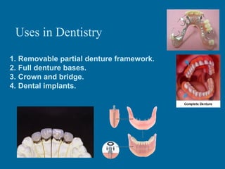 Uses in Dentistry
1. Removable partial denture framework.
2. Full denture bases.
3. Crown and bridge.
4. Dental implants.

 