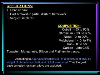 APPLICATIONS:
1. Denture base
2. Cast removable partial denture framework.
3. Surgical implants.
COMPOSITION:
Cobalt - 55 to 65%
Chromium - 23 to 30%
Nickel - 0 to 20%
Molybdenum - 0 to 7%
Iron - 0 to 5%
Carbon - upto 0.4%
Tungsten, Manganese, Silicon and Platinum in traces.
According to A.D.A specification No. 14 a minimum of 85% by
weight of chromium, cobalt, and nickel is required. Thus the gold
base corrosion resistant alloys are excluded.
 