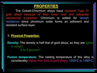 1. Physical Properties:
Density: The density is half that of gold alloys, so they are lighter
in weight.
8 to 9 gms/cm3.
Fusion temperature: The casting temperature of this alloy is
considerably higher than that of gold alloys. 1250oC to 1480oC.
PROPERTIES
The Cobalt-Chromium alloys have replaced Type IV
gold alloys because of their lower cost and adequate
mechanical properties. Chromium is added for tarnish
resistance since chromium oxide forms an adherent and
resistant surface layer.
 