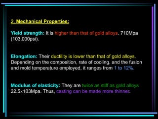 2. Mechanical Properties:
Yield strength: It is higher than that of gold alloys. 710Mpa
(103,000psi).
Elongation: Their ductility is lower than that of gold alloys.
Depending on the composition, rate of cooling, and the fusion
and mold temperature employed, it ranges from 1 to 12%.
Modulus of elasticity: They are twice as stiff as gold alloys
22.5103Mpa. Thus, casting can be made more thinner.
 