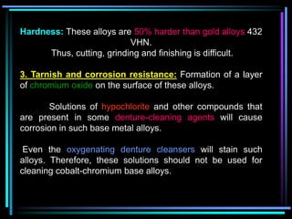 Hardness: These alloys are 50% harder than gold alloys 432
VHN.
Thus, cutting, grinding and finishing is difficult.
3. Tarnish and corrosion resistance: Formation of a layer
of chromium oxide on the surface of these alloys.
Solutions of hypochlorite and other compounds that
are present in some denture-cleaning agents will cause
corrosion in such base metal alloys.
Even the oxygenating denture cleansers will stain such
alloys. Therefore, these solutions should not be used for
cleaning cobalt-chromium base alloys.
 