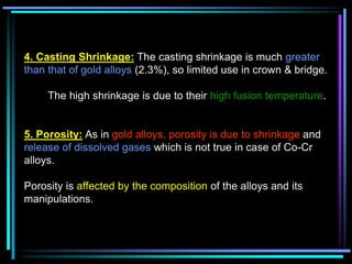 4. Casting Shrinkage: The casting shrinkage is much greater
than that of gold alloys (2.3%), so limited use in crown & bridge.
The high shrinkage is due to their high fusion temperature.
5. Porosity: As in gold alloys, porosity is due to shrinkage and
release of dissolved gases which is not true in case of Co-Cr
alloys.
Porosity is affected by the composition of the alloys and its
manipulations.
 