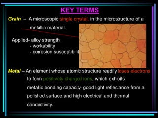 KEY TERMS
Grain – A microscopic single crystal, in the microstructure of a
metallic material.
Applied- alloy strength
- workability
- corrosion susceptibility.
Metal – An element whose atomic structure readily loses electrons
to form positively charged ions, which exhibits
metallic bonding capacity, good light reflectance from a
polished surface and high electrical and thermal
conductivity.
 