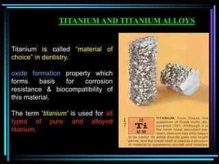 Titanium is called “material of
choice” in dentistry.
oxide formation property which
forms basis for corrosion
resistance & biocompatibility of
this material.
The term 'titanium' is used for all
types of pure and alloyed
titanium.
TITANIUM AND TITANIUM ALLOYS
 